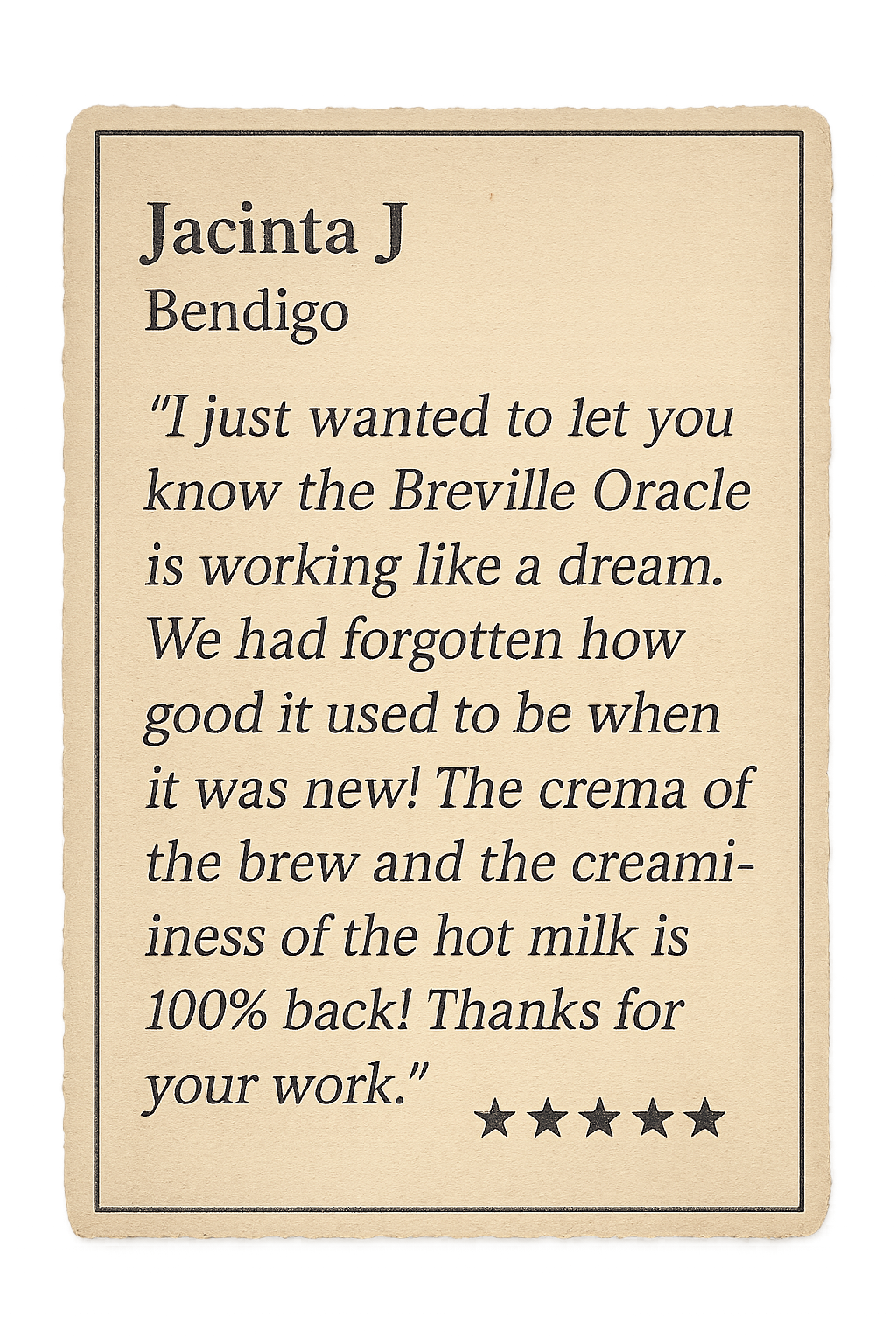 Review from Jacinta J: I just wanted to let you know the Breville Oracle is working like a dream. We had forgotten how good it used to be when it was new! The crema of the brew and the creaminess of the hot milk is 100% back! Thanks for your work.