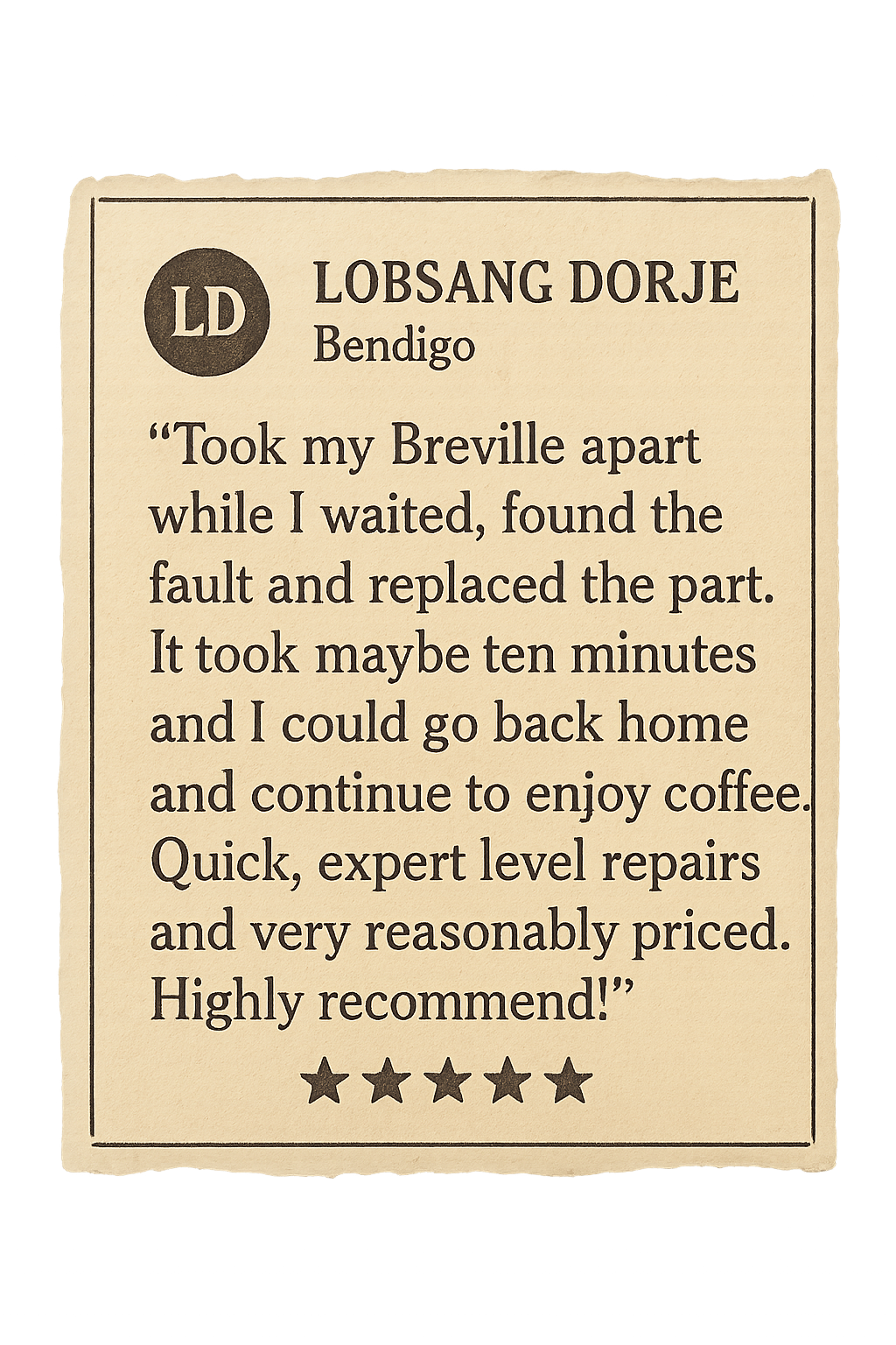 Review from Lobsang Dorje: Took my Breville apart while I waited, found the fault and replaced the part. It took maybe ten minutes and I could go back home and continue to enjoy coffee. Quick, expert level repairs and very reasonably priced. Highly recommend!